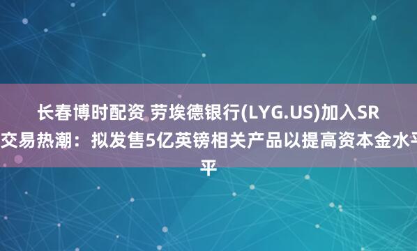长春博时配资 劳埃德银行(LYG.US)加入SRT交易热潮：拟发售5亿英镑相关产品以提高资本金水平