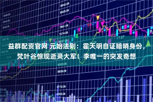 益群配资官网 元始法则：霍天明自证暗哨身份，梵叶谷惊现逝灵大军！李唯一的突发奇想
