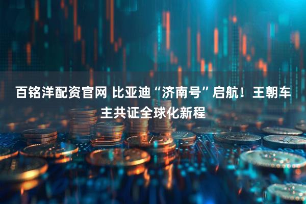 百铭洋配资官网 比亚迪“济南号”启航！王朝车主共证全球化新程