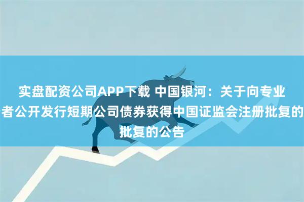 实盘配资公司APP下载 中国银河：关于向专业投资者公开发行短期公司债券获得中国证监会注册批复的公告