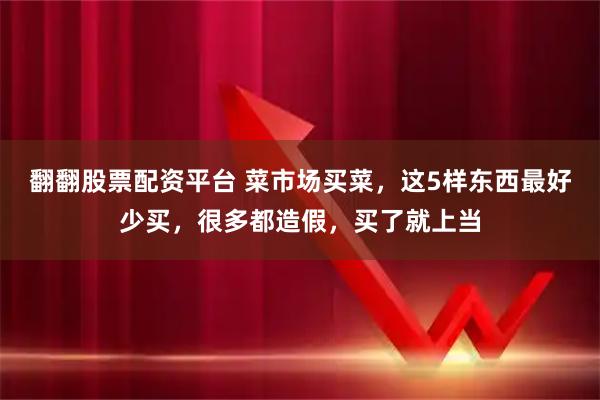 翻翻股票配资平台 菜市场买菜，这5样东西最好少买，很多都造假，买了就上当