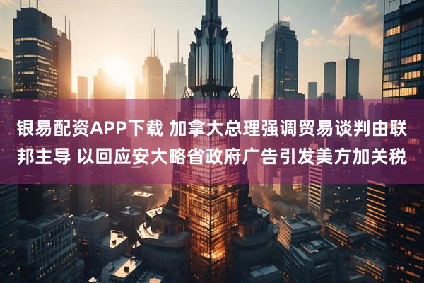 银易配资APP下载 加拿大总理强调贸易谈判由联邦主导 以回应安大略省政府广告引发美方加关税