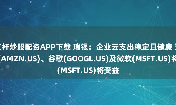 杠杆炒股配资APP下载 瑞银：企业云支出稳定且健康 亚马逊(AMZN.US)、谷歌(GOOGL.US)及微软(MSFT.US)将受益