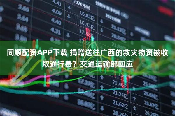 同顺配资APP下载 捐赠送往广西的救灾物资被收取通行费？交通运输部回应