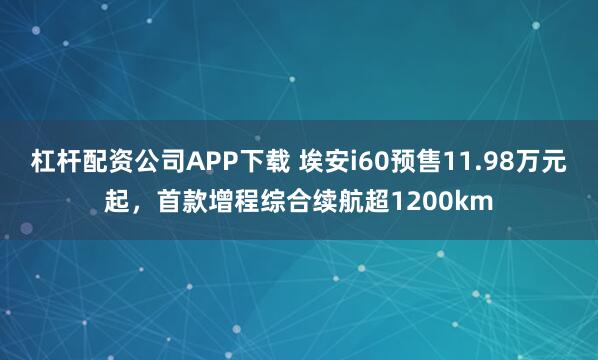 杠杆配资公司APP下载 埃安i60预售11.98万元起，首款增程综合续航超1200km