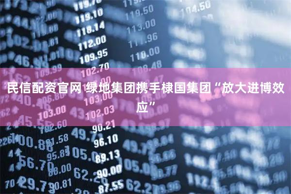 民信配资官网 绿地集团携手棣国集团“放大进博效应”