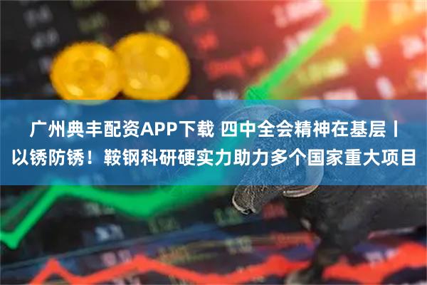 广州典丰配资APP下载 四中全会精神在基层丨以锈防锈!鞍钢科研硬实力助力多个国家重大项目