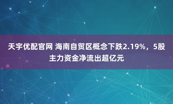 天宇优配官网 海南自贸区概念下跌2.19%,5股主力资金净流出超亿元