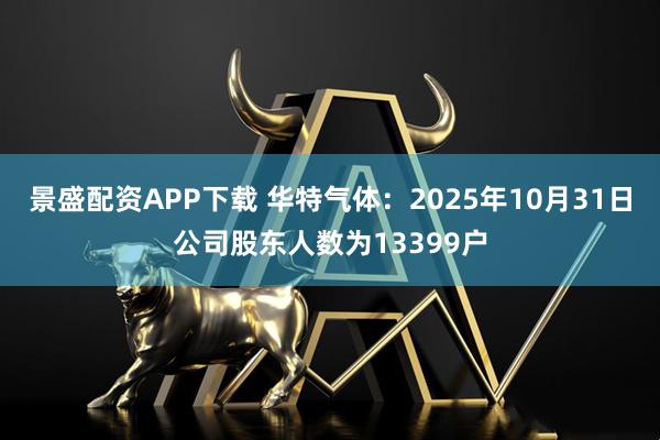 景盛配资APP下载 华特气体：2025年10月31日公司股东人数为13399户