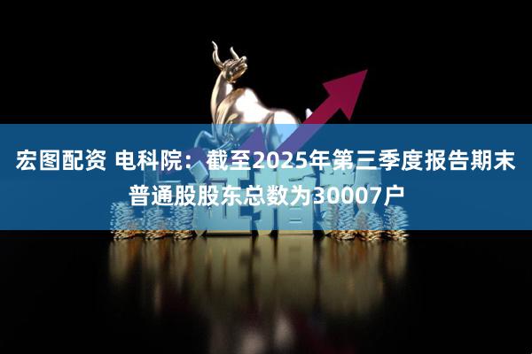 宏图配资 电科院：截至2025年第三季度报告期末普通股股东总数为30007户