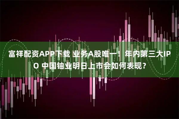 富祥配资APP下载 业务A股唯一!年内第三大IPO 中国铀业明日上市会如何表现?