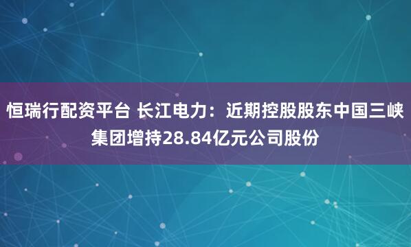 恒瑞行配资平台 长江电力:近期控股股东中国三峡集团增持28.84亿元公司股份