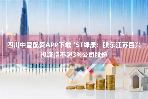 四川中壹配资APP下载 *ST绿康：股东江苏百兴拟减持不超3%公司股份