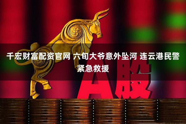 千宏财富配资官网 六旬大爷意外坠河 连云港民警紧急救援