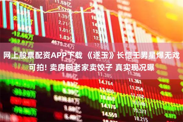 网上股票配资APP下载 《逐玉》长信王男星爆无戏可拍! 卖房回老家卖饺子 真实现况曝