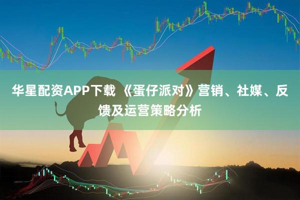 华星配资APP下载 《蛋仔派对》营销、社媒、反馈及运营策略分析