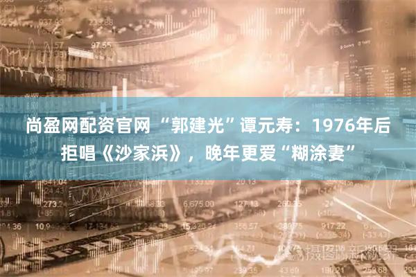 尚盈网配资官网 “郭建光”谭元寿：1976年后拒唱《沙家浜》，晚年更爱“糊涂妻”