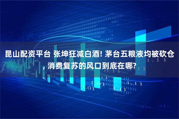 昆山配资平台 张坤狂减白酒! 茅台五粮液均被砍仓, 消费复苏的风口到底在哪?