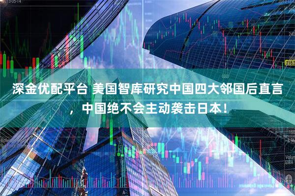 深金优配平台 美国智库研究中国四大邻国后直言，中国绝不会主动袭击日本！