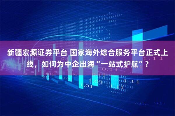 新疆宏源证券平台 国家海外综合服务平台正式上线，如何为中企出海“一站式护航”？