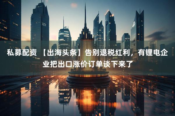 私募配资 【出海头条】告别退税红利，有锂电企业把出口涨价订单谈下来了