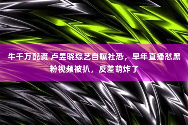牛千万配资 卢昱晓综艺自曝社恐,早年直播怼黑粉视频被扒,反差萌炸了