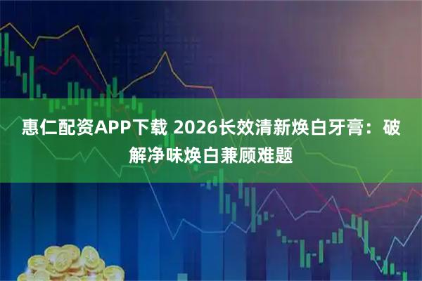 惠仁配资APP下载 2026长效清新焕白牙膏：破解净味焕白兼顾难题