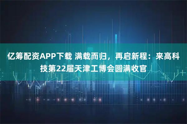 亿筹配资APP下载 满载而归，再启新程：来高科技第22届天津工博会圆满收官