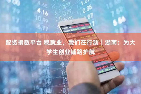 配资指数平台 稳就业，我们在行动｜湖南：为大学生创业铺路护航