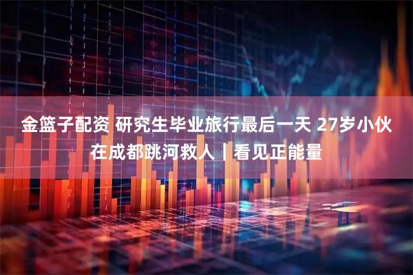 金篮子配资 研究生毕业旅行最后一天 27岁小伙在成都跳河救人｜看见正能量