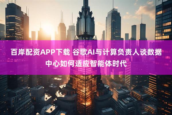 百岸配资APP下载 谷歌AI与计算负责人谈数据中心如何适应智能体时代