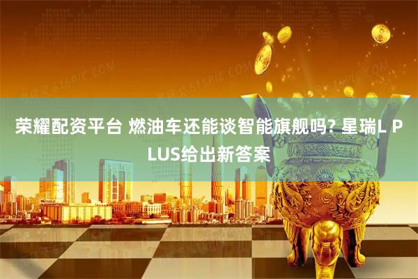 荣耀配资平台 燃油车还能谈智能旗舰吗? 星瑞L PLUS给出新答案