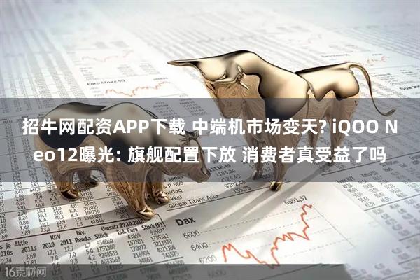 招牛网配资APP下载 中端机市场变天? iQOO Neo12曝光: 旗舰配置下放 消费者真受益了吗