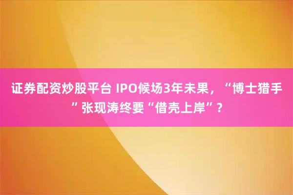 证券配资炒股平台 IPO候场3年未果,“博士猎手”张现涛终要“借壳上岸”?