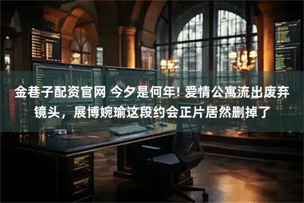金巷子配资官网 今夕是何年! 爱情公寓流出废弃镜头，展博婉瑜这段约会正片居然删掉了