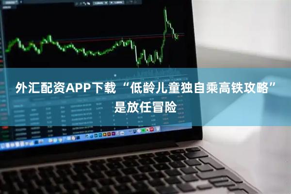外汇配资APP下载 “低龄儿童独自乘高铁攻略”是放任冒险