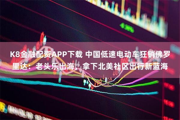 K8金融配资APP下载 中国低速电动车狂销佛罗里达：老头乐出海，拿下北美社区出行新蓝海