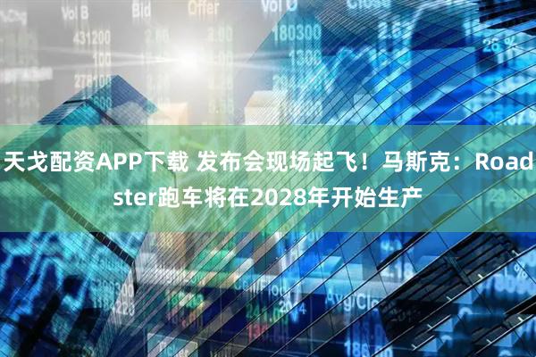 天戈配资APP下载 发布会现场起飞！马斯克：Roadster跑车将在2028年开始生产